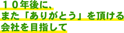 １０年後に、また「ありがとう」を頂ける会社を目指して！