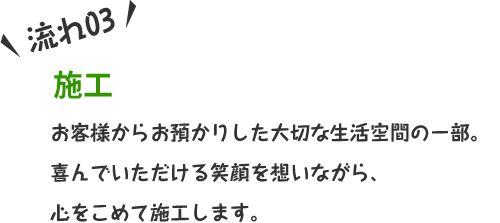 お客様からお預かりした大切な生活空間の一部。喜んでいただける笑顔を想いながら、心をこめて施工します。