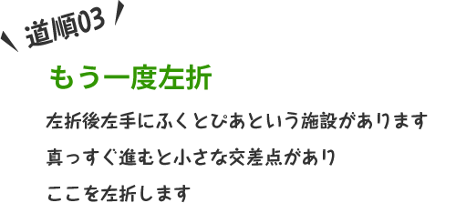 左折後左手にふくとぴあという施設があります。真っすぐ進むと小さな交差点がありここを左折します。