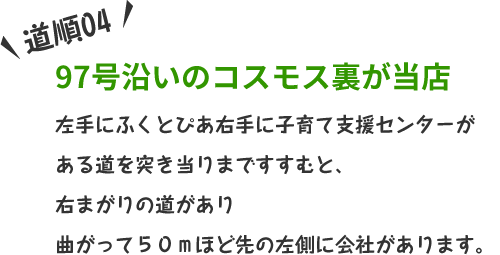 左手にふくとぴあ右手に子育て支援センターがある道を突き当りまですすむと、右まがりの道があり曲がって５０ｍほど先の左側に会社があります。